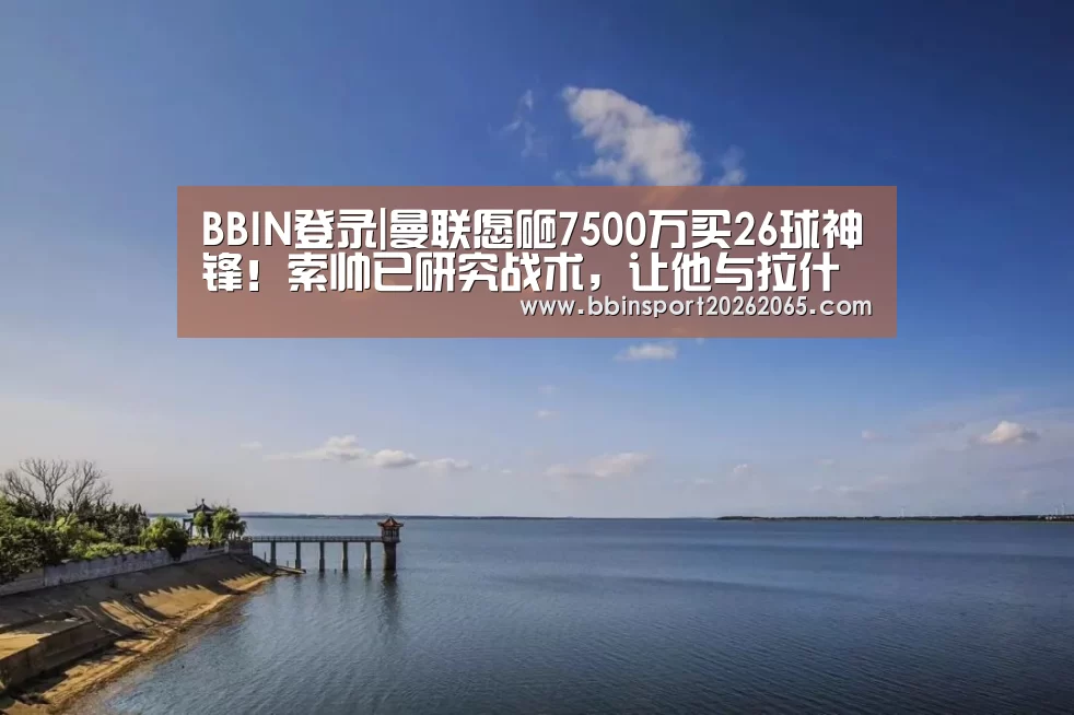 BBIN登录|曼联愿砸7500万买26球神锋!索帅已研究战术,让他与拉什福德兼容(图1) BBIN登录